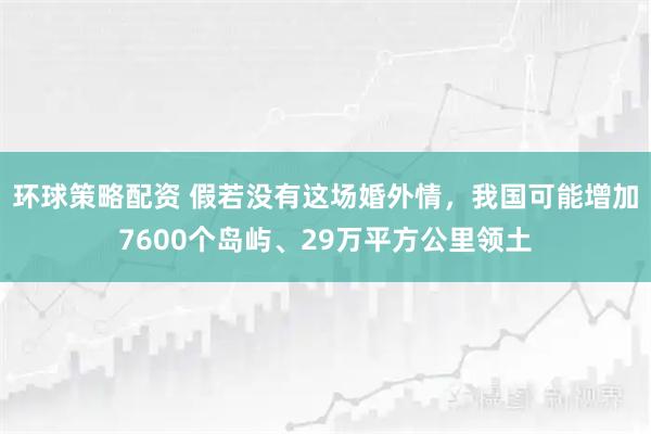 环球策略配资 假若没有这场婚外情，我国可能增加7600个岛屿、29万平方公里领土