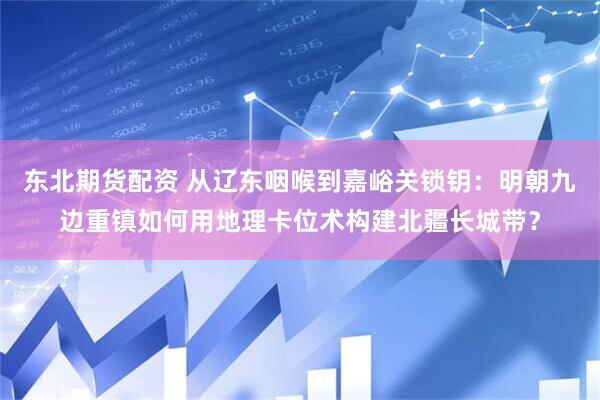 东北期货配资 从辽东咽喉到嘉峪关锁钥：明朝九边重镇如何用地理卡位术构建北疆长城带？
