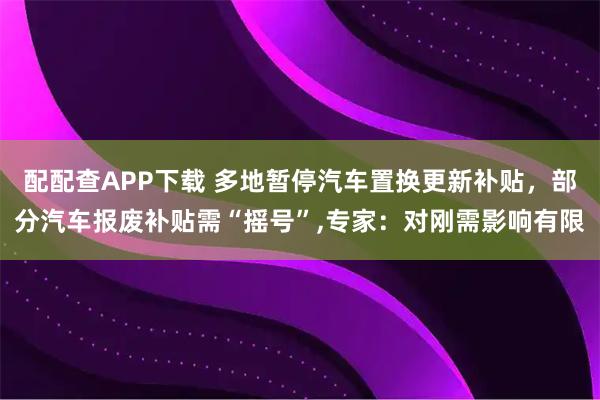 配配查APP下载 多地暂停汽车置换更新补贴，部分汽车报废补贴需“摇号”,专家：对刚需影响有限