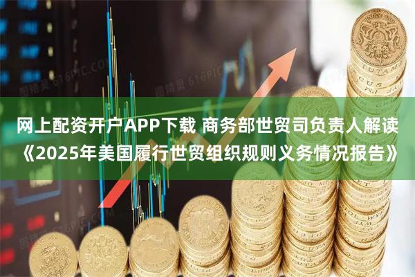 网上配资开户APP下载 商务部世贸司负责人解读《2025年美国履行世贸组织规则义务情况报告》