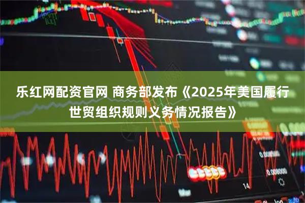乐红网配资官网 商务部发布《2025年美国履行世贸组织规则义务情况报告》