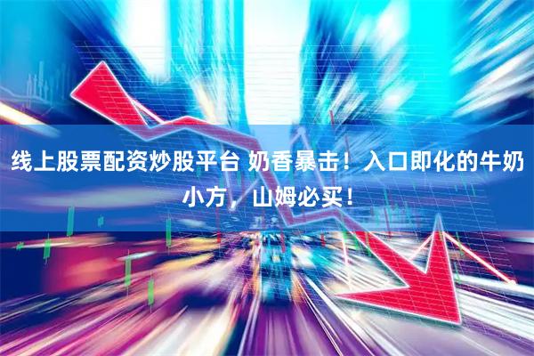 线上股票配资炒股平台 奶香暴击！入口即化的牛奶小方，山姆必买！