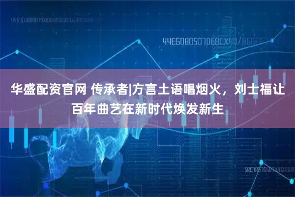 华盛配资官网 传承者|方言土语唱烟火，刘士福让百年曲艺在新时代焕发新生