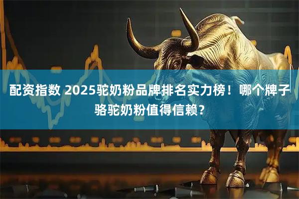 配资指数 2025驼奶粉品牌排名实力榜！哪个牌子骆驼奶粉值得信赖？