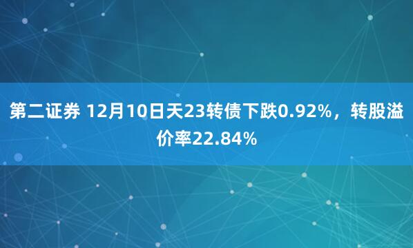 第二证券 12月10日天23转债下跌0.92%，转股溢价率22.84%