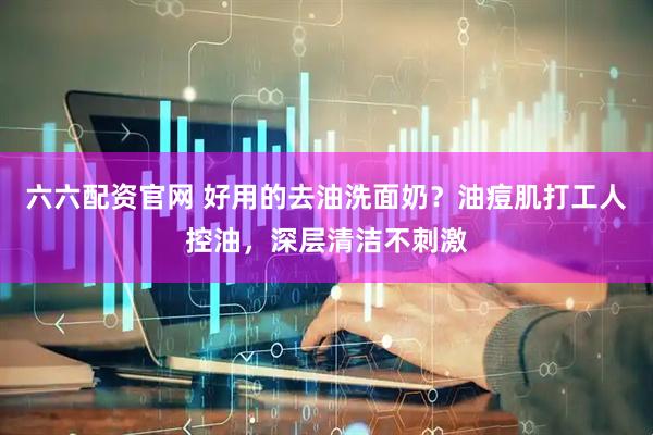 六六配资官网 好用的去油洗面奶？油痘肌打工人控油，深层清洁不刺激