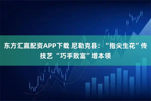 东方汇赢配资APP下载 尼勒克县：“指尖生花”传技艺 “巧手致富”增本领
