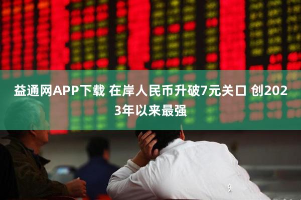 益通网APP下载 在岸人民币升破7元关口 创2023年以来最强