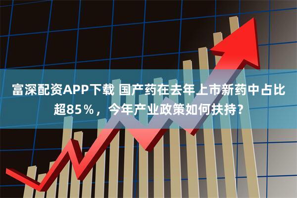 富深配资APP下载 国产药在去年上市新药中占比超85％，今年产业政策如何扶持？