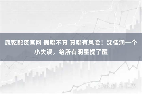 康乾配资官网 假唱不真 真唱有风险！沈佳润一个小失误，给所有明星提了醒