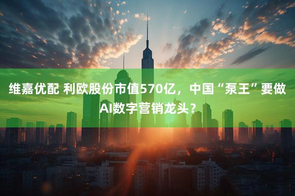 维嘉优配 利欧股份市值570亿，中国“泵王”要做AI数字营销龙头？