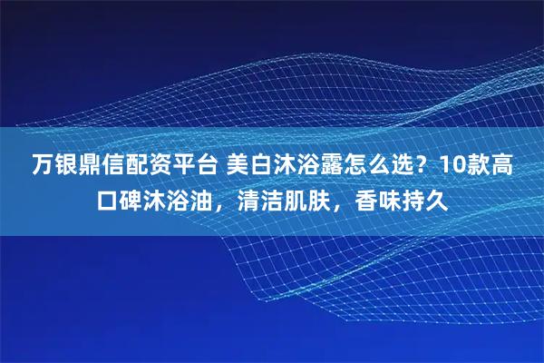 万银鼎信配资平台 美白沐浴露怎么选？10款高口碑沐浴油，清洁肌肤，香味持久