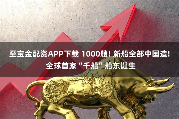 至宝金配资APP下载 1000艘! 新船全部中国造! 全球首家“千船”船东诞生