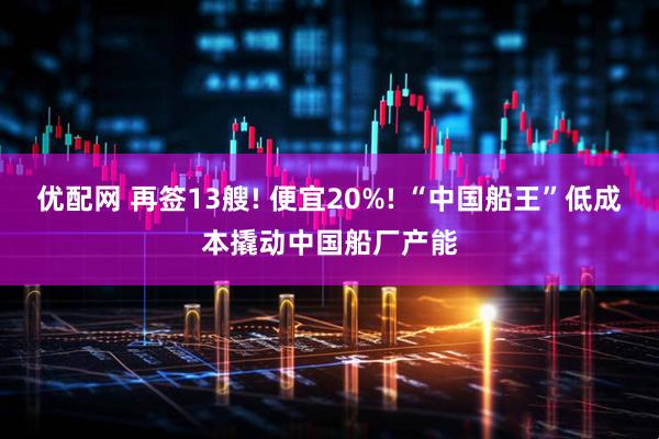 优配网 再签13艘! 便宜20%! “中国船王”低成本撬动中国船厂产能