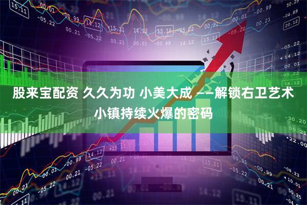 股来宝配资 久久为功 小美大成 ——解锁右卫艺术小镇持续火爆的密码