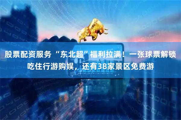 股票配资服务 “东北超”福利拉满！一张球票解锁吃住行游购娱，还有38家景区免费游