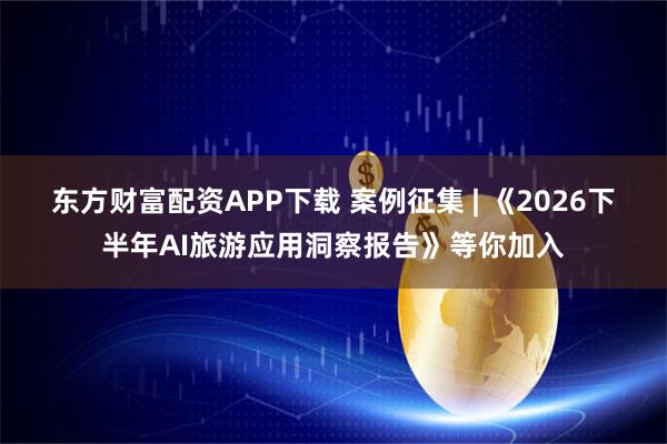 东方财富配资APP下载 案例征集 | 《2026下半年AI旅游应用洞察报告》等你加入