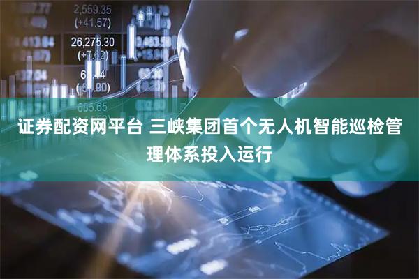 证券配资网平台 三峡集团首个无人机智能巡检管理体系投入运行