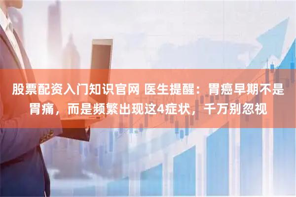 股票配资入门知识官网 医生提醒：胃癌早期不是胃痛，而是频繁出现这4症状，千万别忽视
