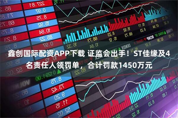 鑫创国际配资APP下载 证监会出手！ST佳缘及4名责任人领罚单，合计罚款1450万元